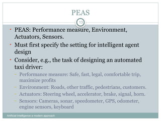 PEAS
Artificial Intelligence a modern approach
13
• PEAS: Performance measure, Environment,
Actuators, Sensors.
• Must first specify the setting for intelligent agent
design
• Consider, e.g., the task of designing an automated
taxi driver:
– Performance measure: Safe, fast, legal, comfortable trip,
maximize profits
– Environment: Roads, other traffic, pedestrians, customers.
– Actuators: Steering wheel, accelerator, brake, signal, horn.
– Sensors: Cameras, sonar, speedometer, GPS, odometer,
engine sensors, keyboard
 