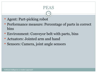 PEAS
Artificial Intelligence a modern approach
14
 Agent: Part-picking robot
 Performance measure: Percentage of parts in correct
bins
 Environment: Conveyor belt with parts, bins
 Actuators: Jointed arm and hand
 Sensors: Camera, joint angle sensors
 