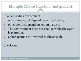 Artificial Intelligence a modern approach
17
Multiple Choice Question (not graded)
In an episodic environment
1. outcomes do not depend on action history.
2. outcomes do depend on action history.
3. The environment does not change while the agent
is planning.
4. Other agents are involved in the episode.
Check one.
 