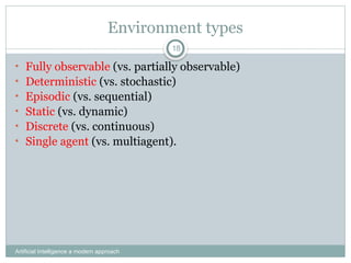 Environment types
Artificial Intelligence a modern approach
18
• Fully observable (vs. partially observable)
• Deterministic (vs. stochastic)
• Episodic (vs. sequential)
• Static (vs. dynamic)
• Discrete (vs. continuous)
• Single agent (vs. multiagent).
 