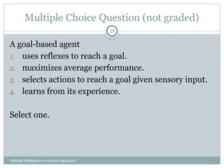 Artificial Intelligence a modern approach
28
Multiple Choice Question (not graded)
A goal-based agent
1. uses reflexes to reach a goal.
2. maximizes average performance.
3. selects actions to reach a goal given sensory input.
4. learns from its experience.
Select one.
 