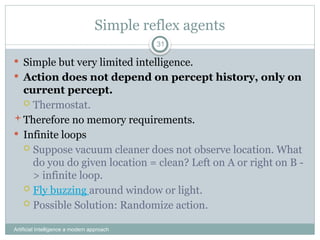 Simple reflex agents
Artificial Intelligence a modern approach
31
 Simple but very limited intelligence.
 Action does not depend on percept history, only on
current percept.
 Thermostat.
Therefore no memory requirements.
 Infinite loops
 Suppose vacuum cleaner does not observe location. What
do you do given location = clean? Left on A or right on B -
> infinite loop.
 Fly buzzing around window or light.
 Possible Solution: Randomize action.
 