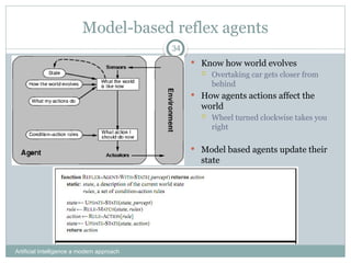 Model-based reflex agents
Artificial Intelligence a modern approach
34
 Know how world evolves
 Overtaking car gets closer from
behind
 How agents actions affect the
world
 Wheel turned clockwise takes you
right
 Model based agents update their
state
 