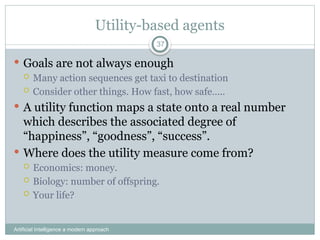 Utility-based agents
Artificial Intelligence a modern approach
37
 Goals are not always enough
 Many action sequences get taxi to destination
 Consider other things. How fast, how safe…..
 A utility function maps a state onto a real number
which describes the associated degree of
“happiness”, “goodness”, “success”.
 Where does the utility measure come from?
 Economics: money.
 Biology: number of offspring.
 Your life?
 