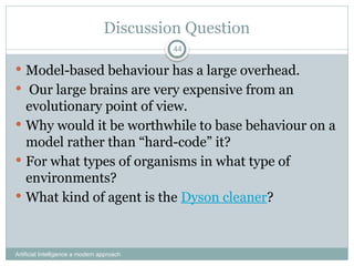 Discussion Question
 Model-based behaviour has a large overhead.
 Our large brains are very expensive from an
evolutionary point of view.
 Why would it be worthwhile to base behaviour on a
model rather than “hard-code” it?
 For what types of organisms in what type of
environments?
 What kind of agent is the Dyson cleaner?
Artificial Intelligence a modern approach
44
 