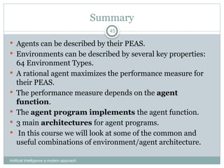 Summary
 Agents can be described by their PEAS.
 Environments can be described by several key properties:
64 Environment Types.
 A rational agent maximizes the performance measure for
their PEAS.
 The performance measure depends on the agent
function.
 The agent program implements the agent function.
 3 main architectures for agent programs.
 In this course we will look at some of the common and
useful combinations of environment/agent architecture.
Artificial Intelligence a modern approach
45
 