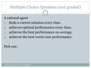 Artificial Intelligence a modern approach
7
Multiple Choice Question (not graded)
A rational agent
1. finds a correct solution every time.
2. achieves optimal performance every time.
3. achieves the best performance on average.
4. achieves the best worst-case performance.
Pick one.
 