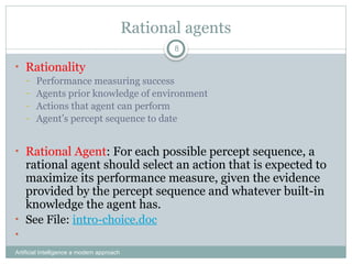 Rational agents
Artificial Intelligence a modern approach
8
• Rationality
– Performance measuring success
– Agents prior knowledge of environment
– Actions that agent can perform
– Agent’s percept sequence to date
• Rational Agent: For each possible percept sequence, a
rational agent should select an action that is expected to
maximize its performance measure, given the evidence
provided by the percept sequence and whatever built-in
knowledge the agent has.
• See File: intro-choice.doc
•
 
