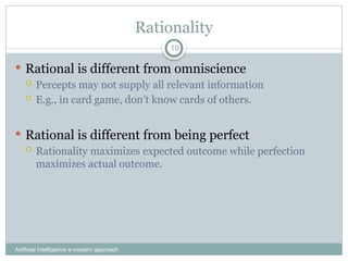 Rationality
Artificial Intelligence a modern approach
10
 Rational is different from omniscience
 Percepts may not supply all relevant information
 E.g., in card game, don’t know cards of others.
 Rational is different from being perfect
 Rationality maximizes expected outcome while perfection
maximizes actual outcome.
 