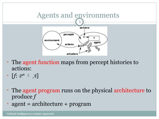 Agents and environments
Artificial Intelligence a modern approach
5
• The agent function maps from percept histories to
actions:
• [f: P*  A]
• The agent program runs on the physical architecture to
produce f
• agent = architecture + program
 