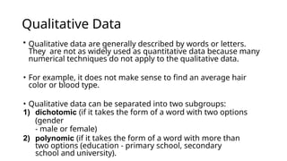 Qualitative Data
• Qualitative data are generally described by words or letters.
They are not as widely used as quantitative data because many
numerical techniques do not apply to the qualitative data.
• For example, it does not make sense to find an average hair
color or blood type.
• Qualitative data can be separated into two subgroups:
1) dichotomic (if it takes the form of a word with two options
(gender
- male or female)
2) polynomic (if it takes the form of a word with more than
two options (education - primary school, secondary
school and university).
 