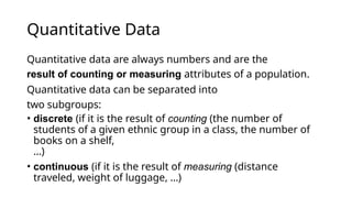 Quantitative Data
Quantitative data are always numbers and are the
result of counting or measuring attributes of a population.
Quantitative data can be separated into
two subgroups:
• discrete (if it is the result of counting (the number of
students of a given ethnic group in a class, the number of
books on a shelf,
...)
• continuous (if it is the result of measuring (distance
traveled, weight of luggage, …)
 