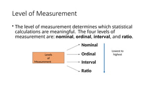 Level of Measurement
• The level of measurement determines which statistical
calculations are meaningful. The four levels of
measurement are: nominal, ordinal, interval, and ratio.
Nominal
Levels
of
Measurement
Ordinal
Interval
Ratio
Lowest to
highest
 