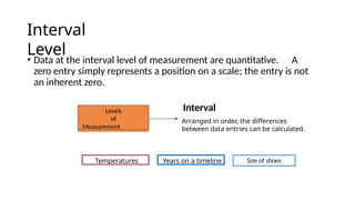 Interval
Level
• Data at the interval level of measurement are quantitative. A
zero entry simply represents a position on a scale; the entry is not
an inherent zero.
Levels
of
Measurement
Temperatures Years on a timeline
Interval
Arranged in order, the differences
between data entries can be calculated.
Size of shoes
 