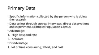 Primary Data
• Specific information collected by the person who is doing
the research
• Data collect through survey, interviews, direct observations
and experiment. Example: Population Census
• Advantage:
1. High Respond rate
2. Accurate
• Disadvantage
1. Lot of time consuming, effort, and cost
 