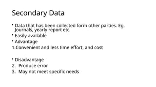 Secondary Data
• Data that has been collected form other parties. Eg.
Journals, yearly report etc.
• Easily available
• Advantage
1.Convenient and less time effort, and cost
• Disadvantage
2. Produce error
3. May not meet specific needs
 