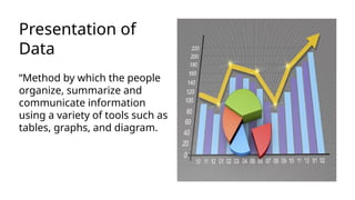 Presentation of
Data
“Method by which the people
organize, summarize and
communicate information
using a variety of tools such as
tables, graphs, and diagram.
 