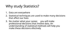 Why study Statistics?
1. Data are everywhere
2. Statistical techniques are used to make many decisions
that affect our lives
3. No matter what your career, you will make
professional decisions that involve data. An
understanding of statistical methods will help you
make these decisions efectively
 