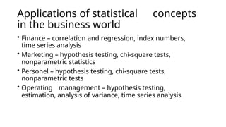 Applications of statistical concepts
in the business world
• Finance – correlation and regression, index numbers,
time series analysis
• Marketing – hypothesis testing, chi-square tests,
nonparametric statistics
• Personel – hypothesis testing, chi-square tests,
nonparametric tests
• Operating management – hypothesis testing,
estimation, analysis of variance, time series analysis
 