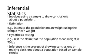 Inferential
Statistics
• Involves using a sample to draw conclusions
about a population.
• Estimation
e.g., Estimate the population mean weight using the
sample mean weight
• Hypothesis testing
e.g., Test the claim that the population mean weight is
70 kg
• Inference is the process of drawing conclusions or
making decisions about a population based on sample
results
 