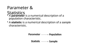 Parameter &
Statistics
• A parameter is a numerical description of a
population characteristic.
• A statistic is a numerical description of a sample
characteristic.
Parameter Population
Statistic Sample
 