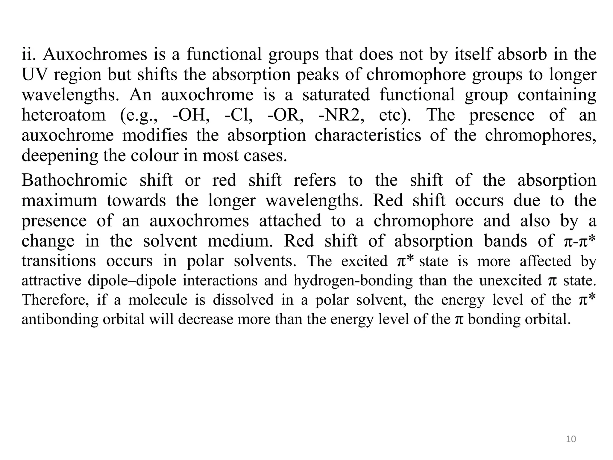 ii. Auxochromes is a functional groups that does not by itself absorb in the
UV region but shifts the absorption peaks of chromophore groups to longer
wavelengths. An auxochrome is a saturated functional group containing
heteroatom (e.g., -OH, -Cl, -OR, -NR2, etc). The presence of an
auxochrome modifies the absorption characteristics of the chromophores,
deepening the colour in most cases.
Bathochromic shift or red shift refers to the shift of the absorption
maximum towards the longer wavelengths. Red shift occurs due to the
presence of an auxochromes attached to a chromophore and also by a
change in the solvent medium. Red shift of absorption bands of π-π*
transitions occurs in polar solvents. The excited π* state is more affected by
attractive dipole–dipole interactions and hydrogen-bonding than the unexcited π state.
Therefore, if a molecule is dissolved in a polar solvent, the energy level of the π*
antibonding orbital will decrease more than the energy level of the π bonding orbital.
10
 