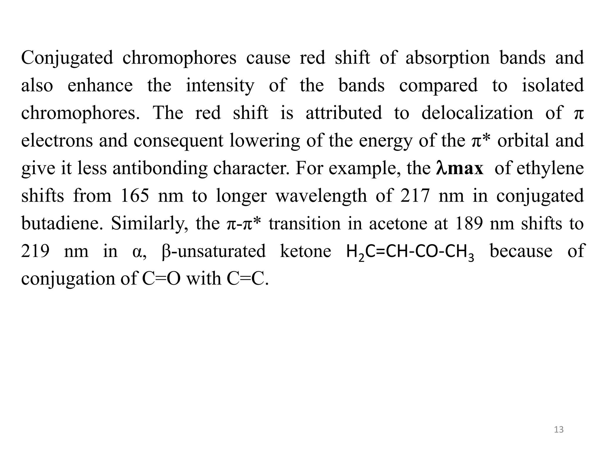 Conjugated chromophores cause red shift of absorption bands and
also enhance the intensity of the bands compared to isolated
chromophores. The red shift is attributed to delocalization of π
electrons and consequent lowering of the energy of the π* orbital and
give it less antibonding character. For example, the max of ethylene
shifts from 165 nm to longer wavelength of 217 nm in conjugated
butadiene. Similarly, the π-π* transition in acetone at 189 nm shifts to
219 nm in α, β-unsaturated ketone H2C=CH-CO-CH3 because of
conjugation of C=O with C=C.
13
 