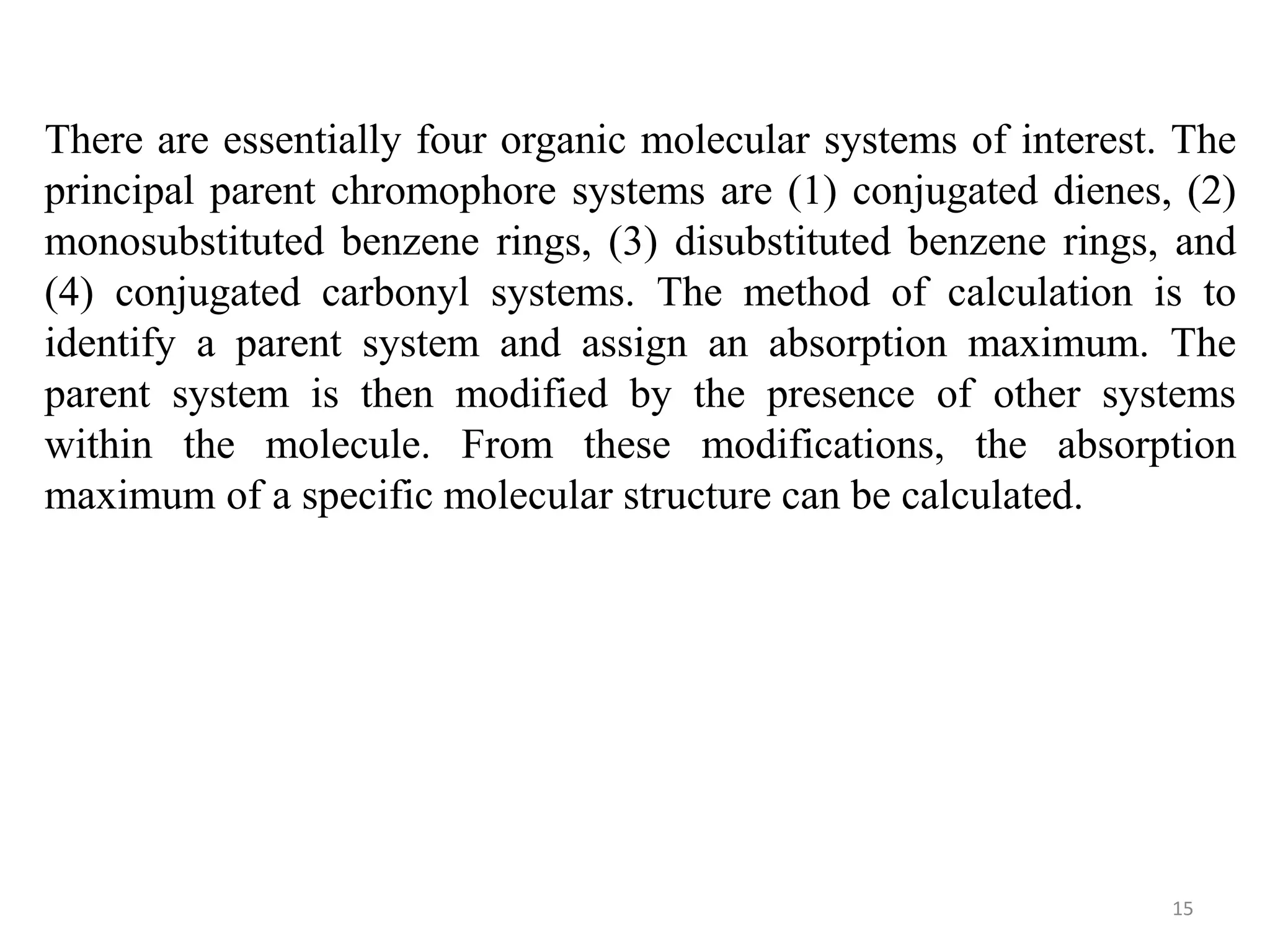 There are essentially four organic molecular systems of interest. The
principal parent chromophore systems are (1) conjugated dienes, (2)
monosubstituted benzene rings, (3) disubstituted benzene rings, and
(4) conjugated carbonyl systems. The method of calculation is to
identify a parent system and assign an absorption maximum. The
parent system is then modified by the presence of other systems
within the molecule. From these modifications, the absorption
maximum of a specific molecular structure can be calculated.
15
 