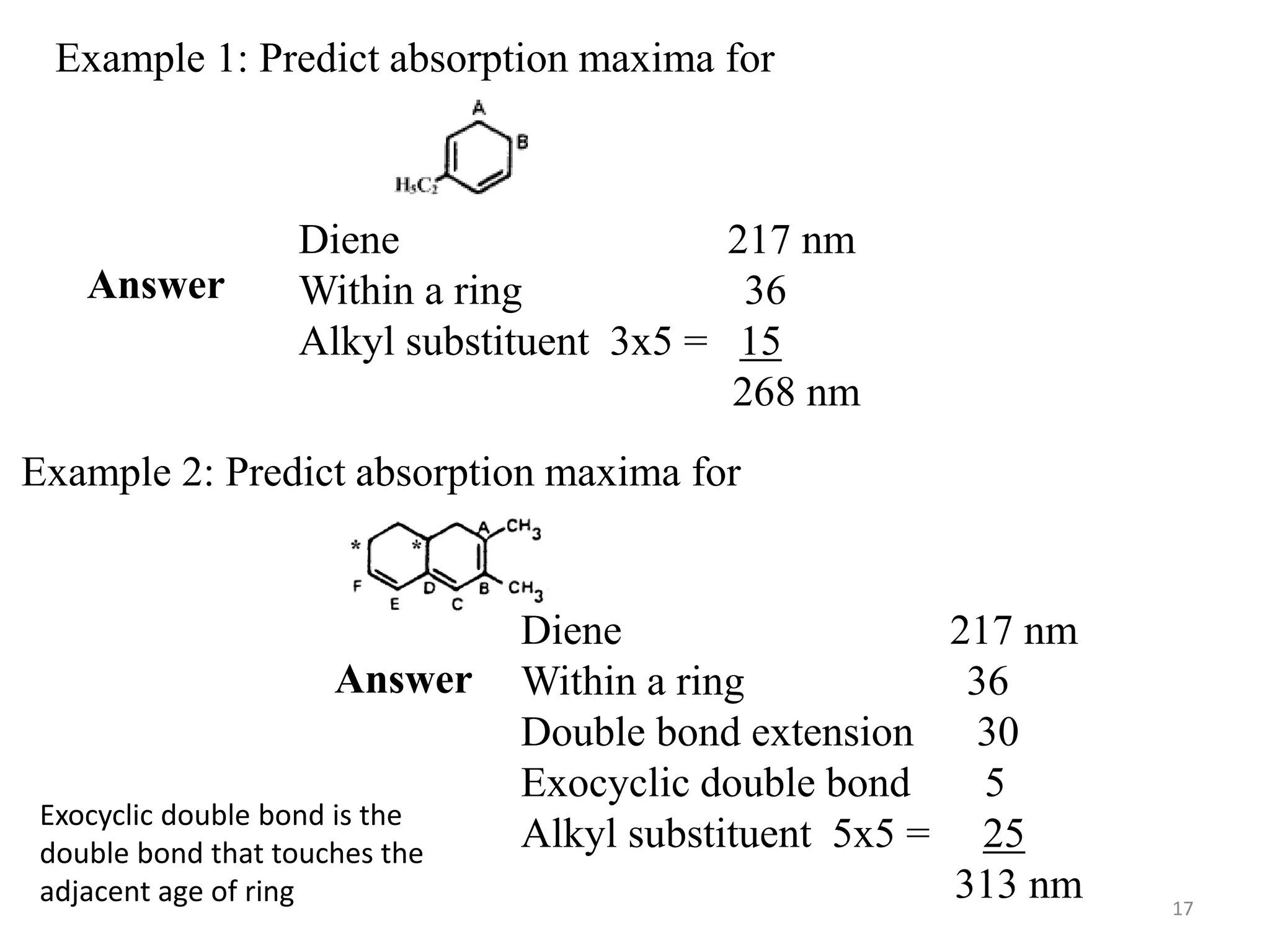 Example 1: Predict absorption maxima for
Answer
Diene 217 nm
Within a ring 36
Alkyl substituent 3x5 = 15
268 nm
Example 2: Predict absorption maxima for
Answer
Diene 217 nm
Within a ring 36
Double bond extension 30
Exocyclic double bond 5
Alkyl substituent 5x5 = 25
313 nm
Exocyclic double bond is the
double bond that touches the
adjacent age of ring 17
 