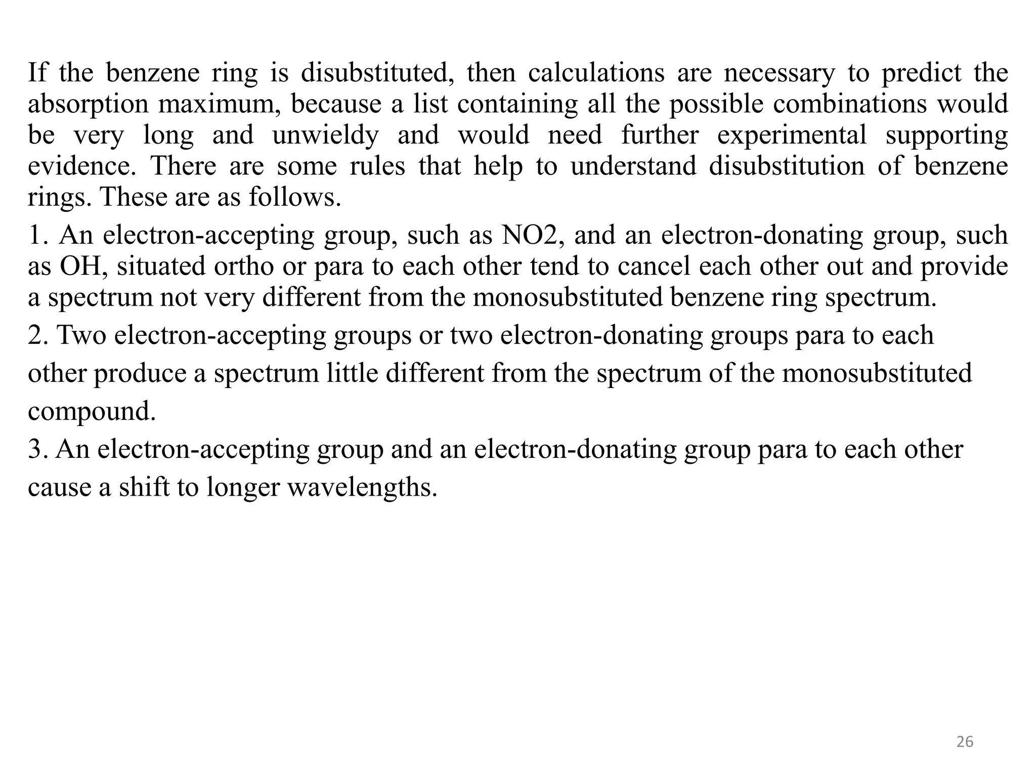 If the benzene ring is disubstituted, then calculations are necessary to predict the
absorption maximum, because a list containing all the possible combinations would
be very long and unwieldy and would need further experimental supporting
evidence. There are some rules that help to understand disubstitution of benzene
rings. These are as follows.
1. An electron-accepting group, such as NO2, and an electron-donating group, such
as OH, situated ortho or para to each other tend to cancel each other out and provide
a spectrum not very different from the monosubstituted benzene ring spectrum.
2. Two electron-accepting groups or two electron-donating groups para to each
other produce a spectrum little different from the spectrum of the monosubstituted
compound.
3. An electron-accepting group and an electron-donating group para to each other
cause a shift to longer wavelengths.
26
 