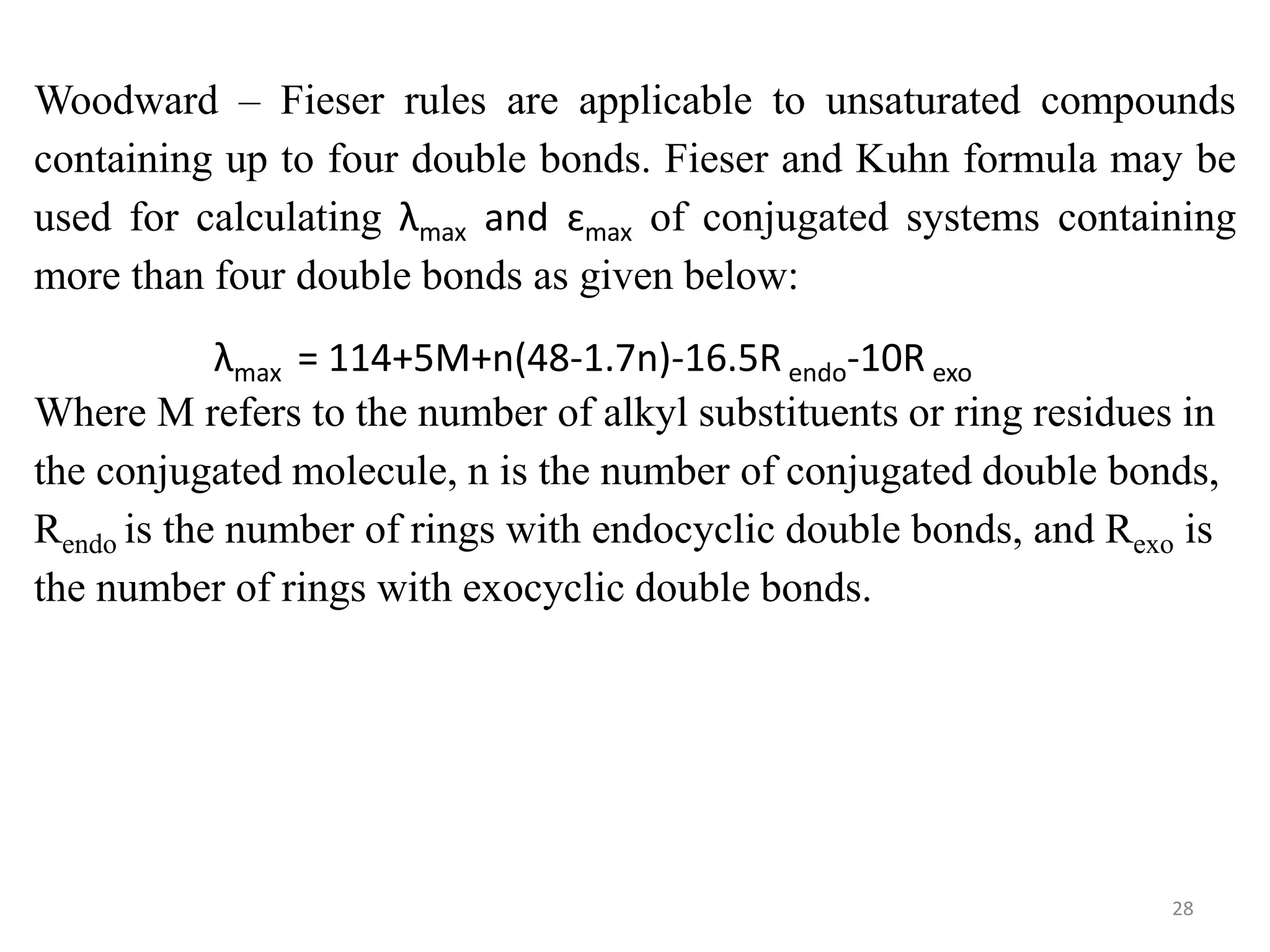 Woodward – Fieser rules are applicable to unsaturated compounds
containing up to four double bonds. Fieser and Kuhn formula may be
used for calculating λmax and ɛmax of conjugated systems containing
more than four double bonds as given below:
λmax = 114+5M+n(48-1.7n)-16.5R endo-10R exo
Where M refers to the number of alkyl substituents or ring residues in
the conjugated molecule, n is the number of conjugated double bonds,
Rendo is the number of rings with endocyclic double bonds, and Rexo is
the number of rings with exocyclic double bonds.
28
 