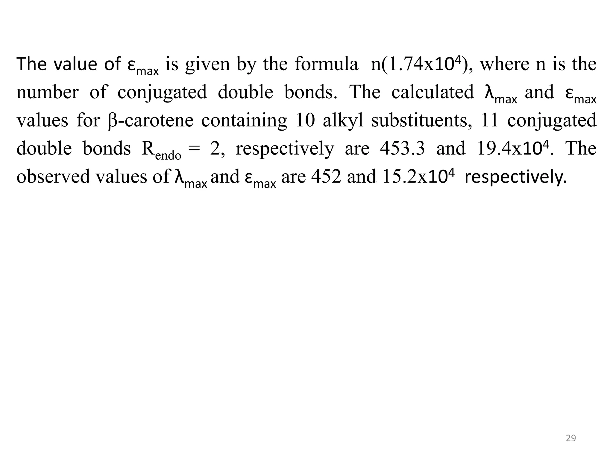 The value of ɛmax is given by the formula n(1.74x104), where n is the
number of conjugated double bonds. The calculated λmax and ɛmax
values for β-carotene containing 10 alkyl substituents, 11 conjugated
double bonds Rendo = 2, respectively are 453.3 and 19.4x104. The
observed values of λmax and ɛmax are 452 and 15.2x104 respectively.
29
 