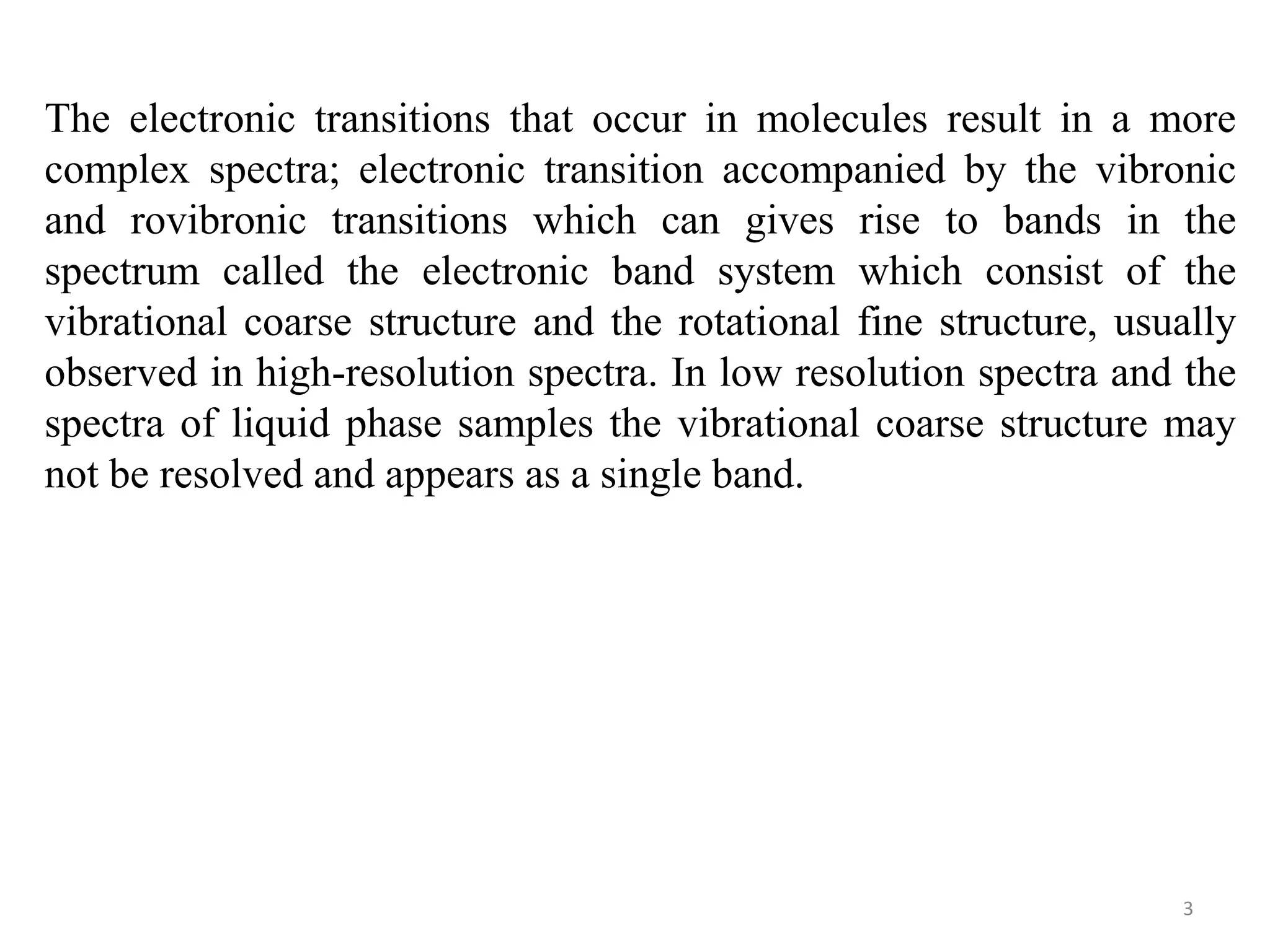 The electronic transitions that occur in molecules result in a more
complex spectra; electronic transition accompanied by the vibronic
and rovibronic transitions which can gives rise to bands in the
spectrum called the electronic band system which consist of the
vibrational coarse structure and the rotational fine structure, usually
observed in high-resolution spectra. In low resolution spectra and the
spectra of liquid phase samples the vibrational coarse structure may
not be resolved and appears as a single band.
3
 