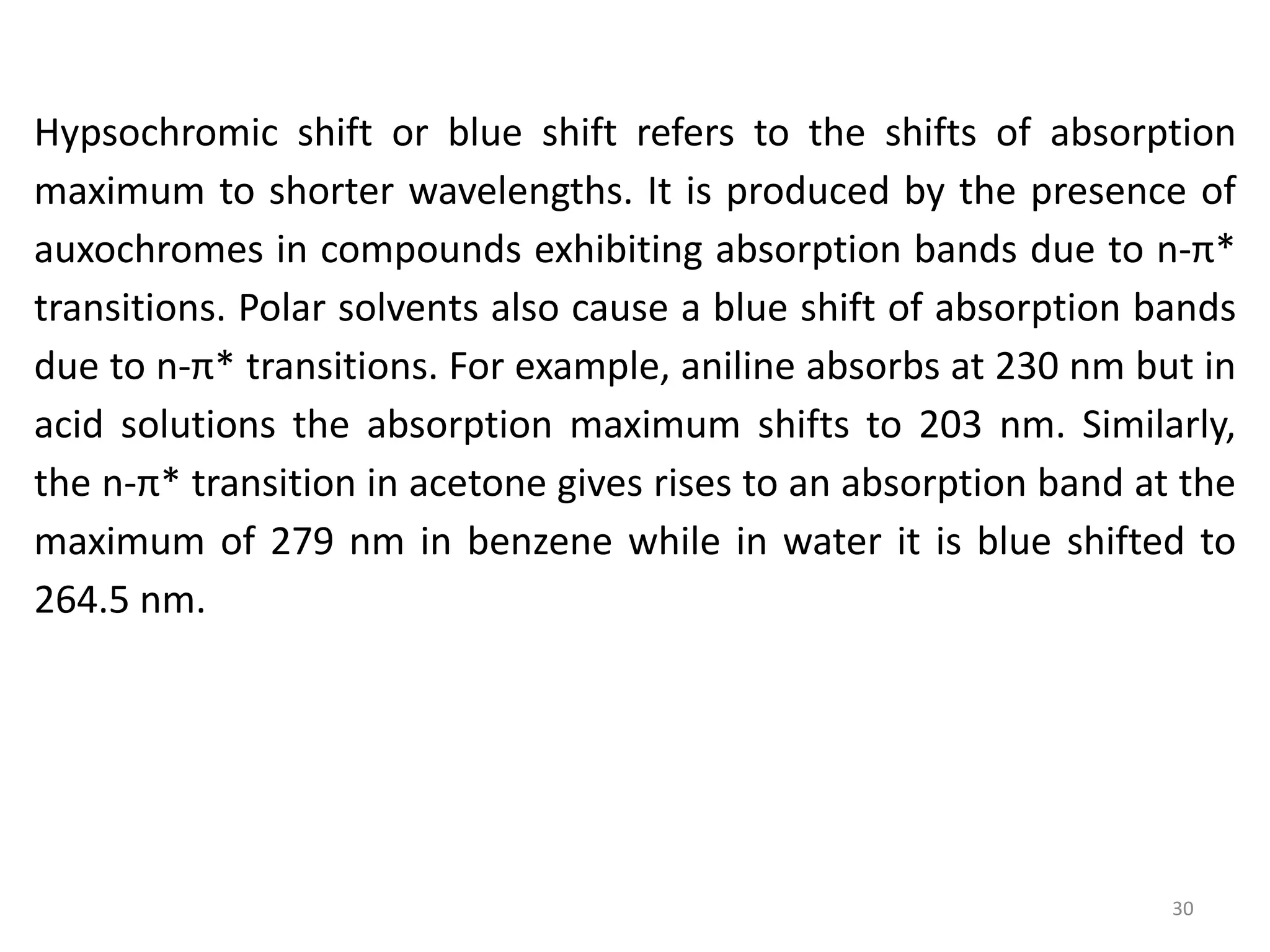 Hypsochromic shift or blue shift refers to the shifts of absorption
maximum to shorter wavelengths. It is produced by the presence of
auxochromes in compounds exhibiting absorption bands due to n-π*
transitions. Polar solvents also cause a blue shift of absorption bands
due to n-π* transitions. For example, aniline absorbs at 230 nm but in
acid solutions the absorption maximum shifts to 203 nm. Similarly,
the n-π* transition in acetone gives rises to an absorption band at the
maximum of 279 nm in benzene while in water it is blue shifted to
264.5 nm.
30
 