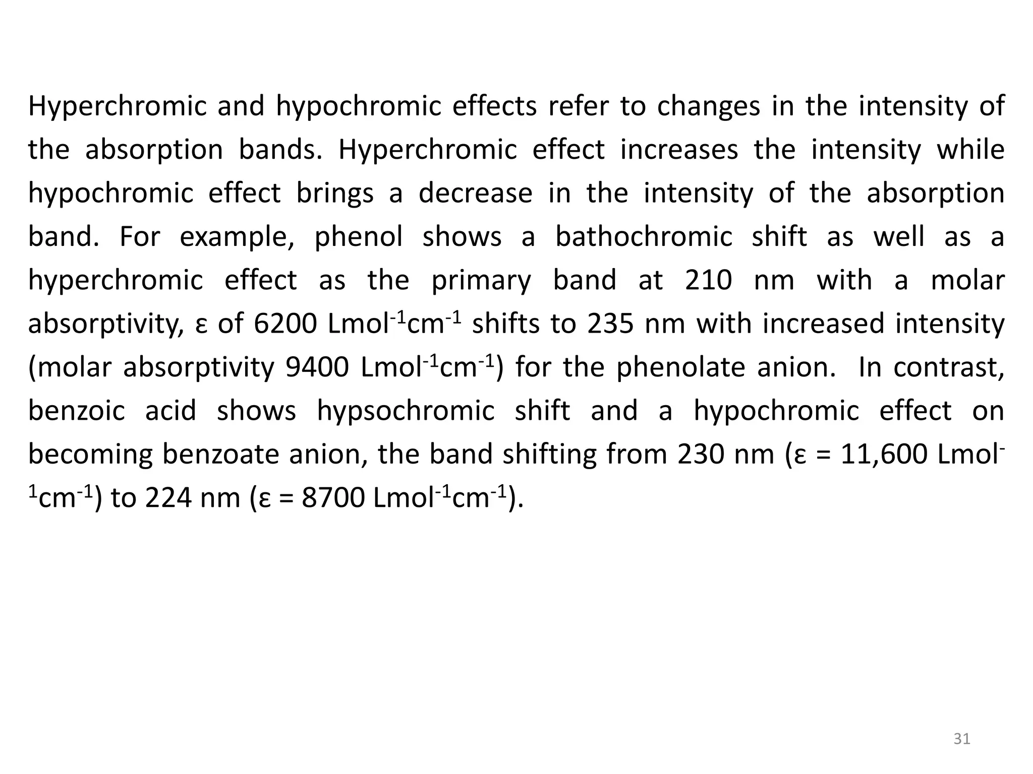 Hyperchromic and hypochromic effects refer to changes in the intensity of
the absorption bands. Hyperchromic effect increases the intensity while
hypochromic effect brings a decrease in the intensity of the absorption
band. For example, phenol shows a bathochromic shift as well as a
hyperchromic effect as the primary band at 210 nm with a molar
absorptivity, ɛ of 6200 Lmol-1cm-1 shifts to 235 nm with increased intensity
(molar absorptivity 9400 Lmol-1cm-1) for the phenolate anion. In contrast,
benzoic acid shows hypsochromic shift and a hypochromic effect on
becoming benzoate anion, the band shifting from 230 nm (ɛ = 11,600 Lmol-
1cm-1) to 224 nm (ɛ = 8700 Lmol-1cm-1).
31
 
