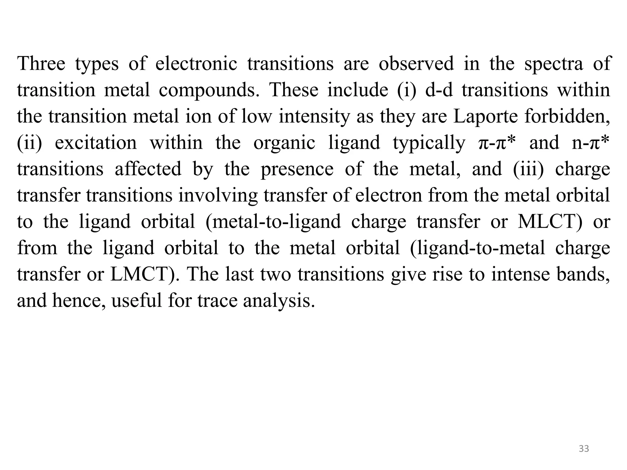 Three types of electronic transitions are observed in the spectra of
transition metal compounds. These include (i) d-d transitions within
the transition metal ion of low intensity as they are Laporte forbidden,
(ii) excitation within the organic ligand typically π-π* and n-π*
transitions affected by the presence of the metal, and (iii) charge
transfer transitions involving transfer of electron from the metal orbital
to the ligand orbital (metal-to-ligand charge transfer or MLCT) or
from the ligand orbital to the metal orbital (ligand-to-metal charge
transfer or LMCT). The last two transitions give rise to intense bands,
and hence, useful for trace analysis.
33
 