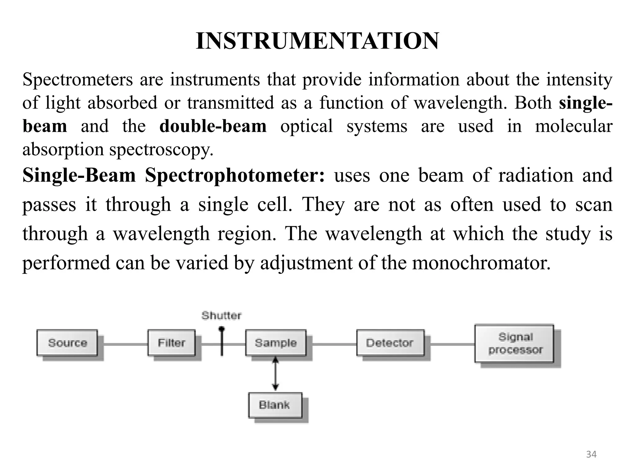 INSTRUMENTATION
Spectrometers are instruments that provide information about the intensity
of light absorbed or transmitted as a function of wavelength. Both single-
beam and the double-beam optical systems are used in molecular
absorption spectroscopy.
Single-Beam Spectrophotometer: uses one beam of radiation and
passes it through a single cell. They are not as often used to scan
through a wavelength region. The wavelength at which the study is
performed can be varied by adjustment of the monochromator.
34
 