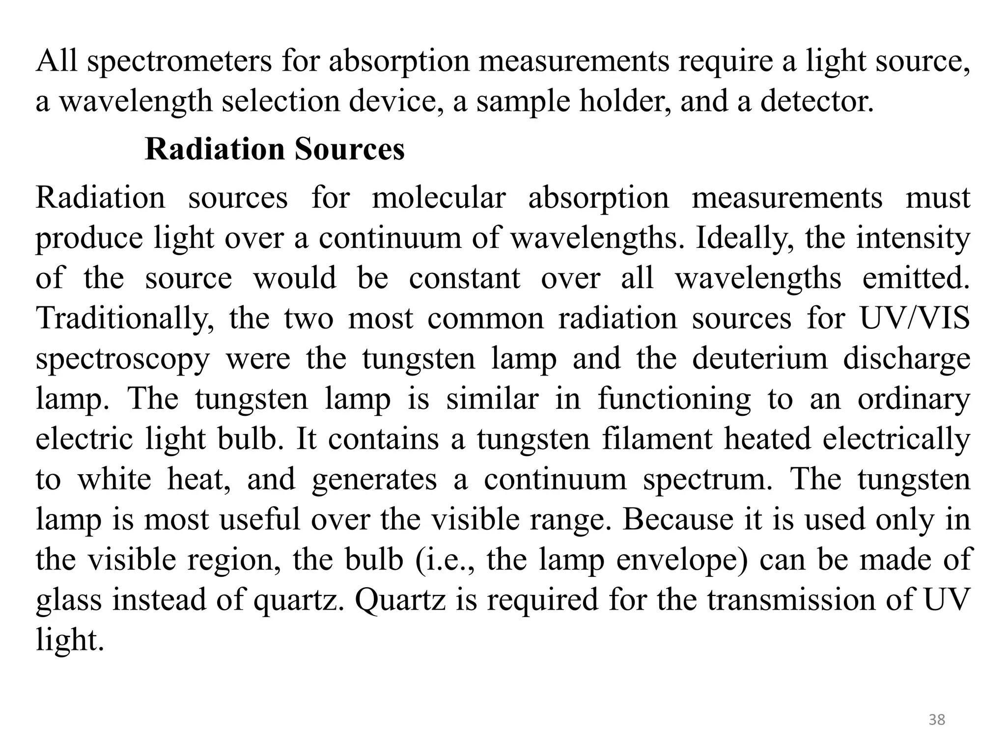 All spectrometers for absorption measurements require a light source,
a wavelength selection device, a sample holder, and a detector.
Radiation Sources
Radiation sources for molecular absorption measurements must
produce light over a continuum of wavelengths. Ideally, the intensity
of the source would be constant over all wavelengths emitted.
Traditionally, the two most common radiation sources for UV/VIS
spectroscopy were the tungsten lamp and the deuterium discharge
lamp. The tungsten lamp is similar in functioning to an ordinary
electric light bulb. It contains a tungsten filament heated electrically
to white heat, and generates a continuum spectrum. The tungsten
lamp is most useful over the visible range. Because it is used only in
the visible region, the bulb (i.e., the lamp envelope) can be made of
glass instead of quartz. Quartz is required for the transmission of UV
light.
38
 