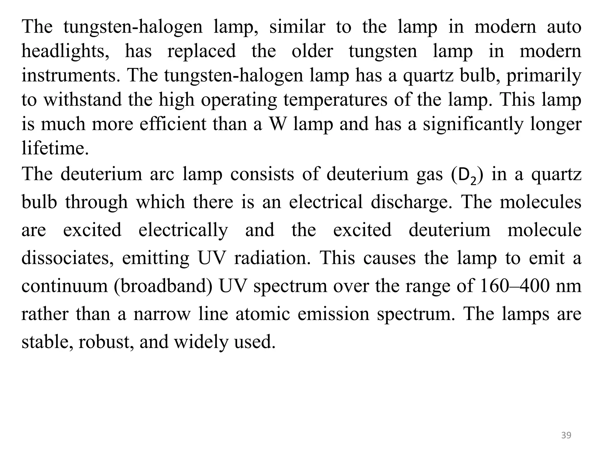 The tungsten-halogen lamp, similar to the lamp in modern auto
headlights, has replaced the older tungsten lamp in modern
instruments. The tungsten-halogen lamp has a quartz bulb, primarily
to withstand the high operating temperatures of the lamp. This lamp
is much more efficient than a W lamp and has a significantly longer
lifetime.
The deuterium arc lamp consists of deuterium gas (D2) in a quartz
bulb through which there is an electrical discharge. The molecules
are excited electrically and the excited deuterium molecule
dissociates, emitting UV radiation. This causes the lamp to emit a
continuum (broadband) UV spectrum over the range of 160–400 nm
rather than a narrow line atomic emission spectrum. The lamps are
stable, robust, and widely used.
39
 