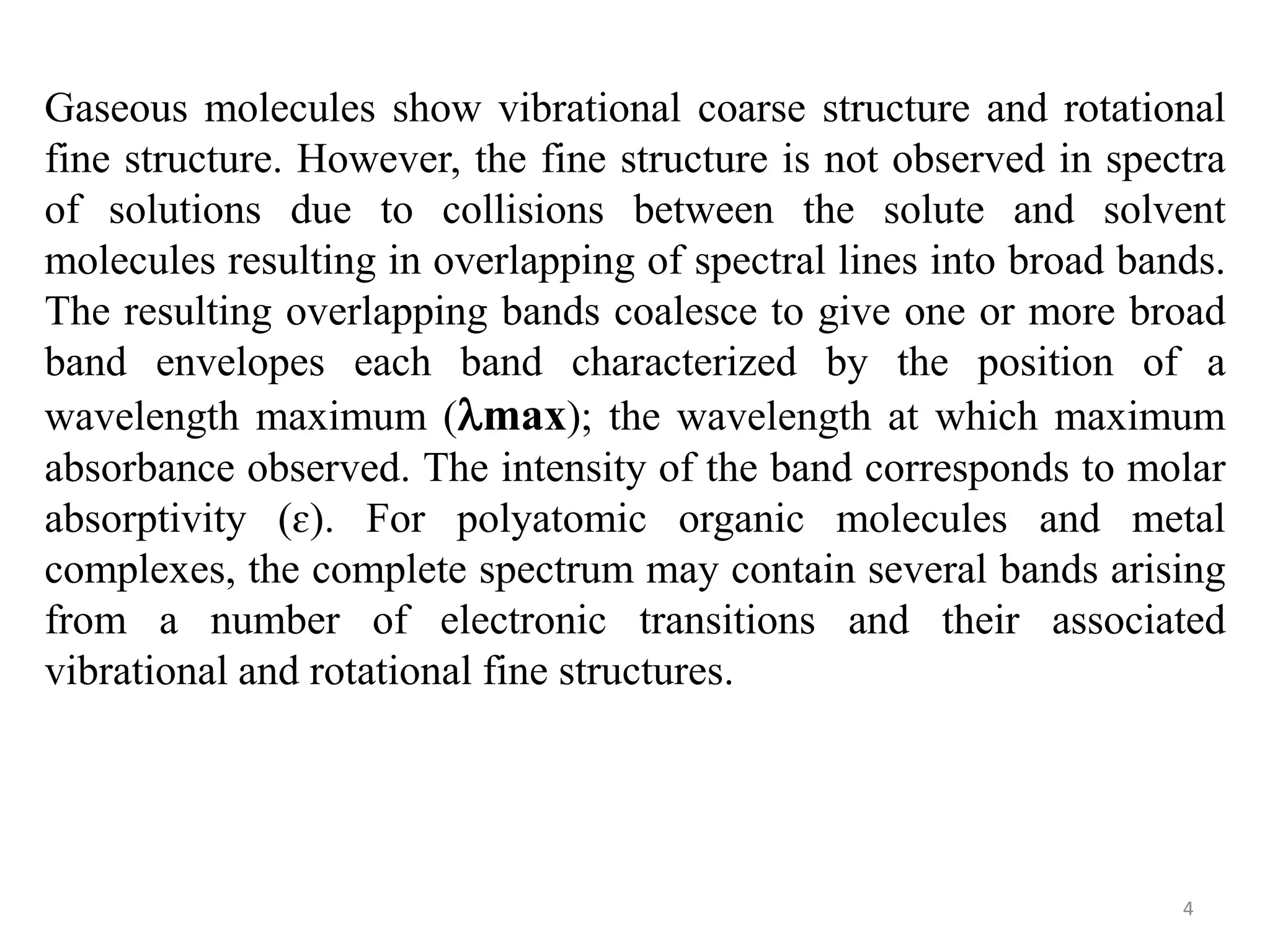 Gaseous molecules show vibrational coarse structure and rotational
fine structure. However, the fine structure is not observed in spectra
of solutions due to collisions between the solute and solvent
molecules resulting in overlapping of spectral lines into broad bands.
The resulting overlapping bands coalesce to give one or more broad
band envelopes each band characterized by the position of a
wavelength maximum (max); the wavelength at which maximum
absorbance observed. The intensity of the band corresponds to molar
absorptivity (ɛ). For polyatomic organic molecules and metal
complexes, the complete spectrum may contain several bands arising
from a number of electronic transitions and their associated
vibrational and rotational fine structures.
4
 