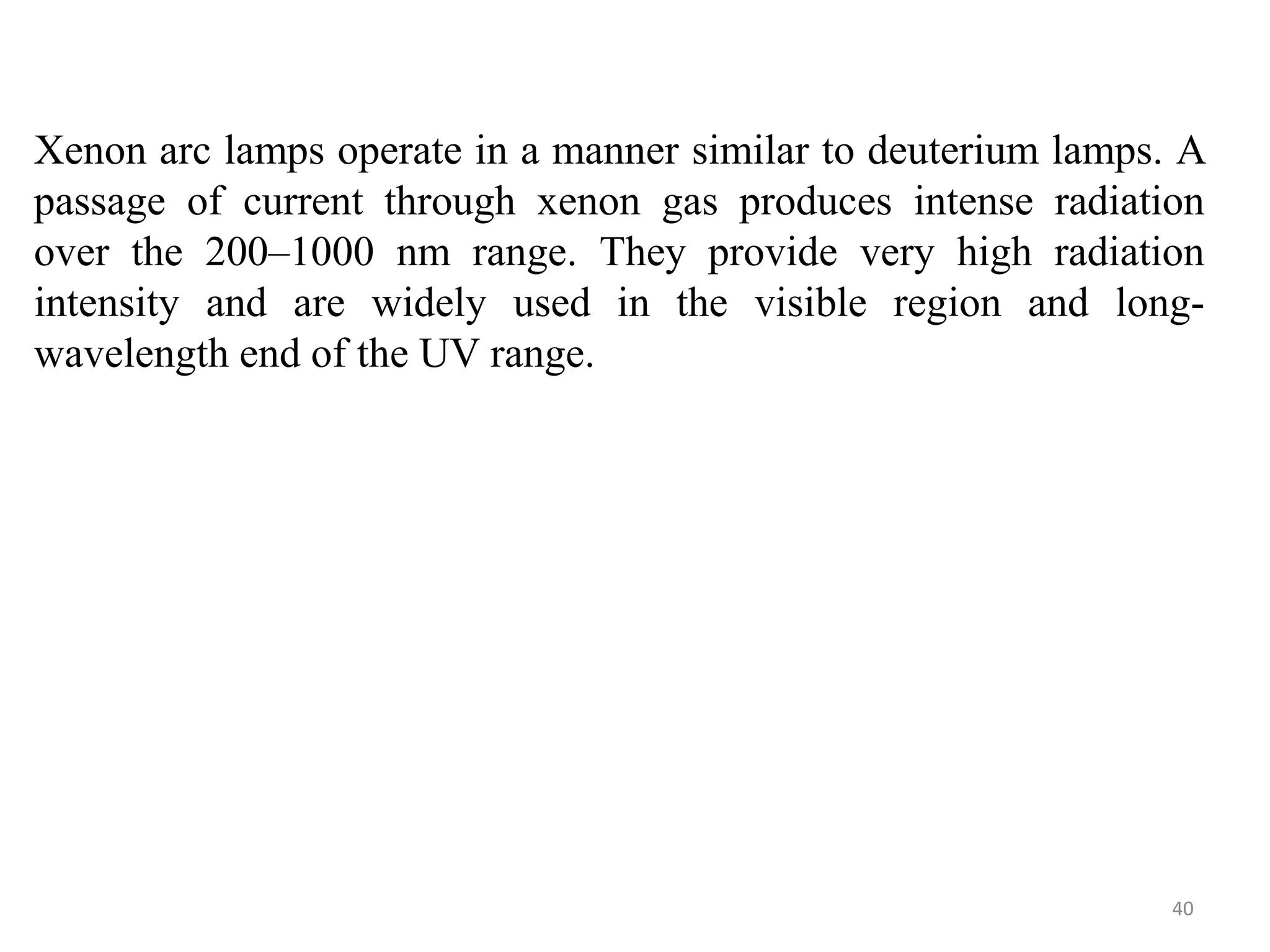Xenon arc lamps operate in a manner similar to deuterium lamps. A
passage of current through xenon gas produces intense radiation
over the 200–1000 nm range. They provide very high radiation
intensity and are widely used in the visible region and long-
wavelength end of the UV range.
40
 