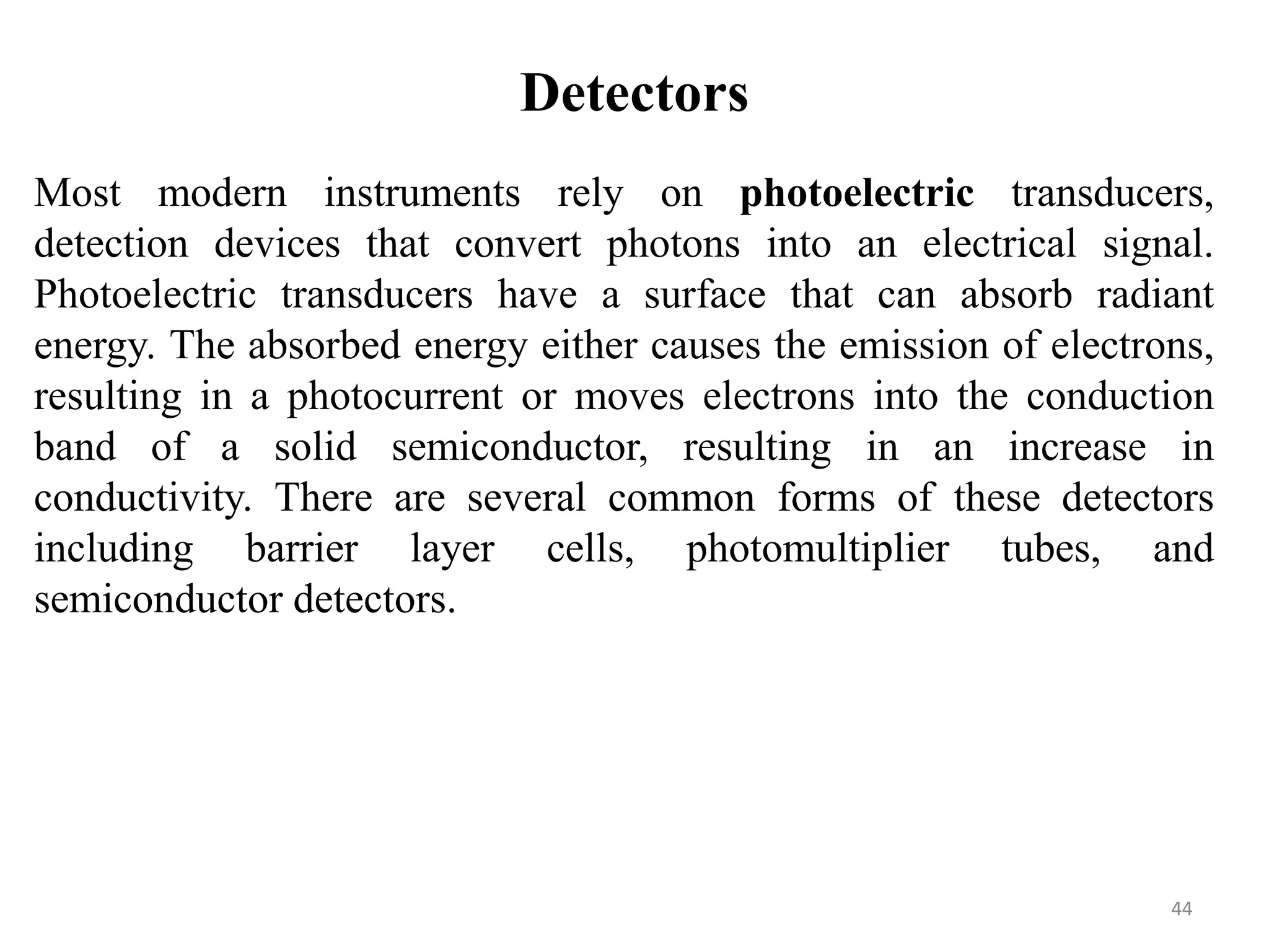 Detectors
Most modern instruments rely on photoelectric transducers,
detection devices that convert photons into an electrical signal.
Photoelectric transducers have a surface that can absorb radiant
energy. The absorbed energy either causes the emission of electrons,
resulting in a photocurrent or moves electrons into the conduction
band of a solid semiconductor, resulting in an increase in
conductivity. There are several common forms of these detectors
including barrier layer cells, photomultiplier tubes, and
semiconductor detectors.
44
 