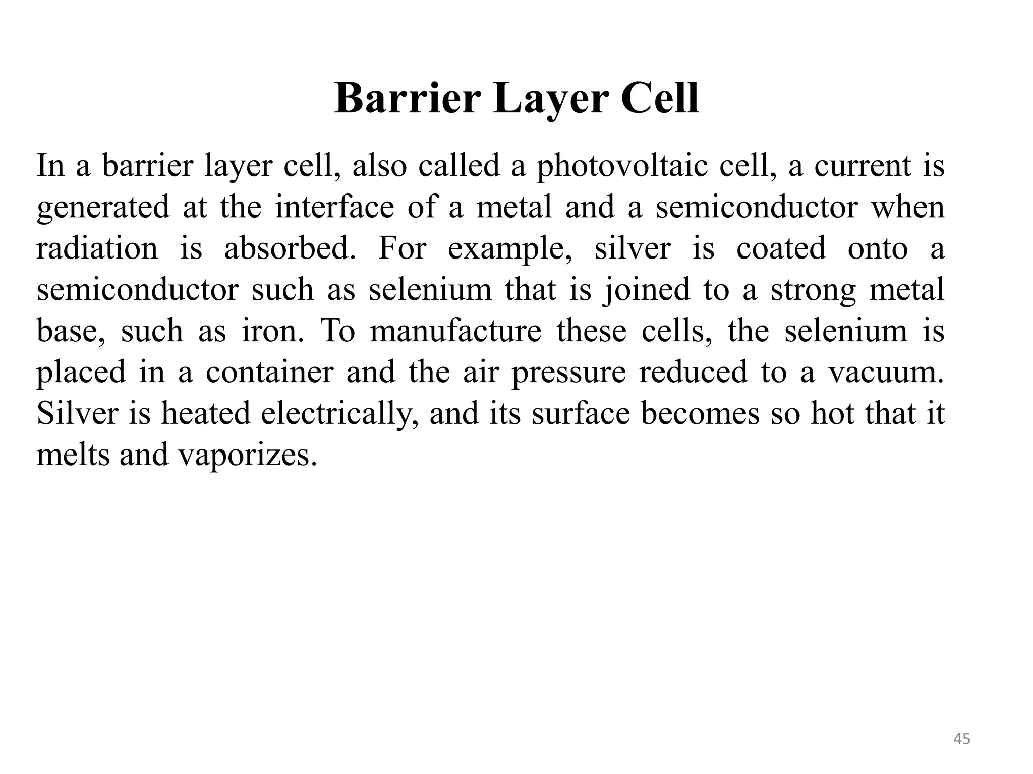 Barrier Layer Cell
In a barrier layer cell, also called a photovoltaic cell, a current is
generated at the interface of a metal and a semiconductor when
radiation is absorbed. For example, silver is coated onto a
semiconductor such as selenium that is joined to a strong metal
base, such as iron. To manufacture these cells, the selenium is
placed in a container and the air pressure reduced to a vacuum.
Silver is heated electrically, and its surface becomes so hot that it
melts and vaporizes.
45
 