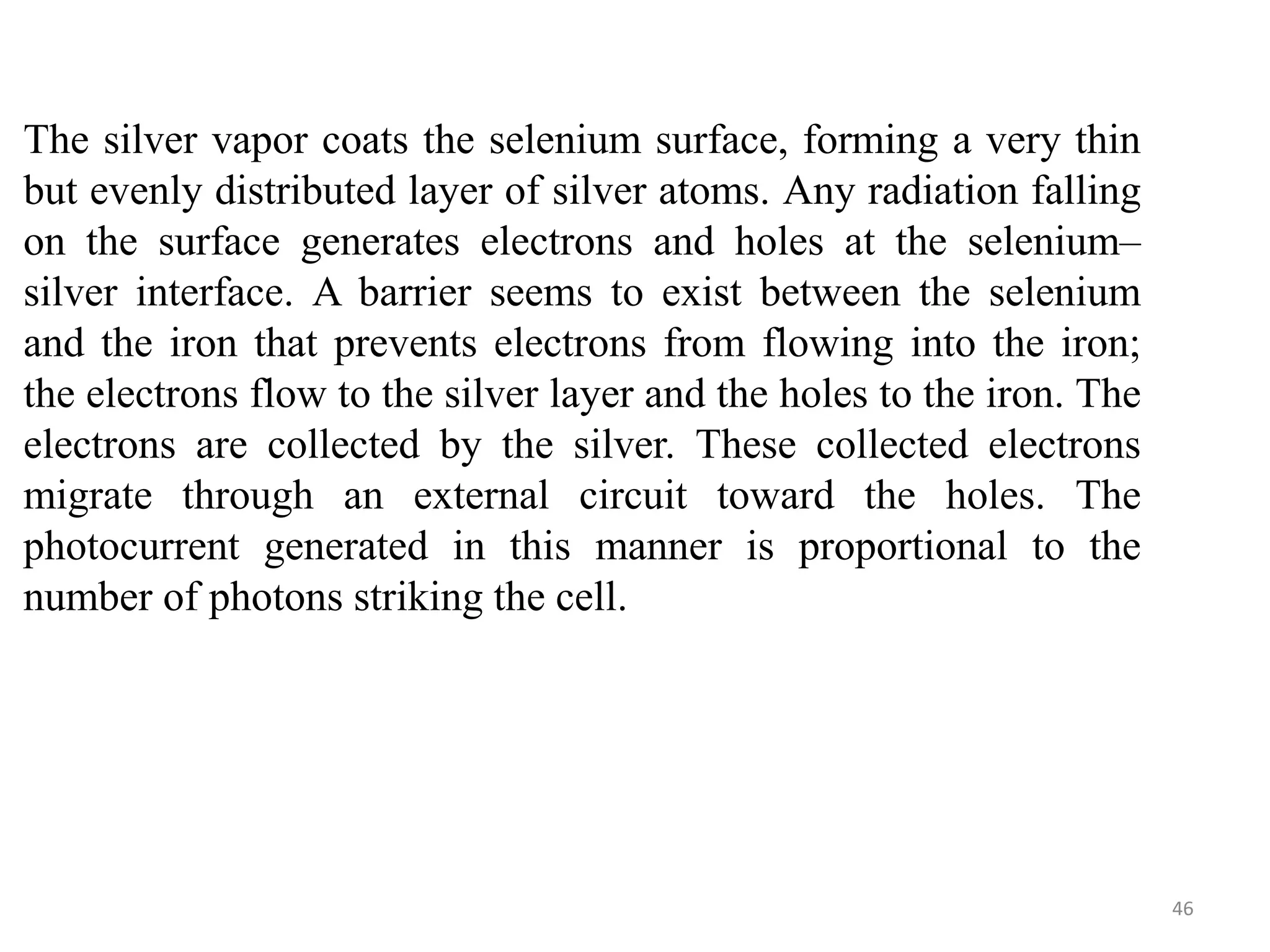 The silver vapor coats the selenium surface, forming a very thin
but evenly distributed layer of silver atoms. Any radiation falling
on the surface generates electrons and holes at the selenium–
silver interface. A barrier seems to exist between the selenium
and the iron that prevents electrons from flowing into the iron;
the electrons flow to the silver layer and the holes to the iron. The
electrons are collected by the silver. These collected electrons
migrate through an external circuit toward the holes. The
photocurrent generated in this manner is proportional to the
number of photons striking the cell.
46
 