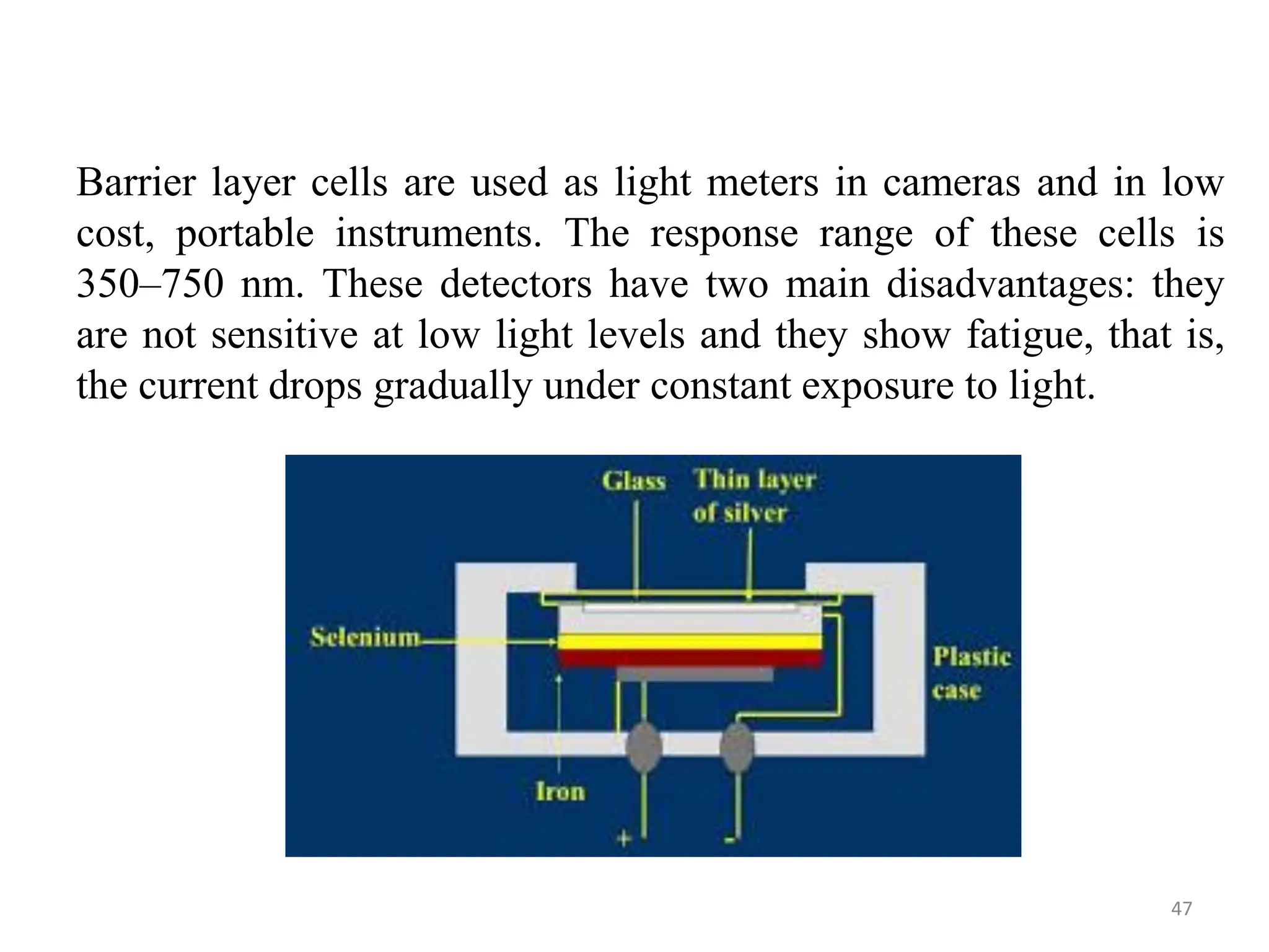 Barrier layer cells are used as light meters in cameras and in low
cost, portable instruments. The response range of these cells is
350–750 nm. These detectors have two main disadvantages: they
are not sensitive at low light levels and they show fatigue, that is,
the current drops gradually under constant exposure to light.
47
 