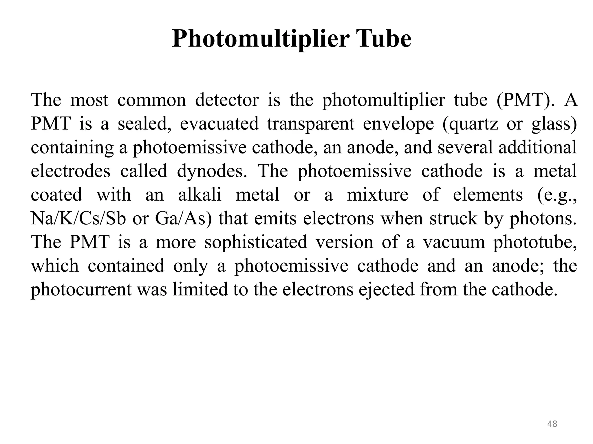 Photomultiplier Tube
The most common detector is the photomultiplier tube (PMT). A
PMT is a sealed, evacuated transparent envelope (quartz or glass)
containing a photoemissive cathode, an anode, and several additional
electrodes called dynodes. The photoemissive cathode is a metal
coated with an alkali metal or a mixture of elements (e.g.,
Na/K/Cs/Sb or Ga/As) that emits electrons when struck by photons.
The PMT is a more sophisticated version of a vacuum phototube,
which contained only a photoemissive cathode and an anode; the
photocurrent was limited to the electrons ejected from the cathode.
48
 
