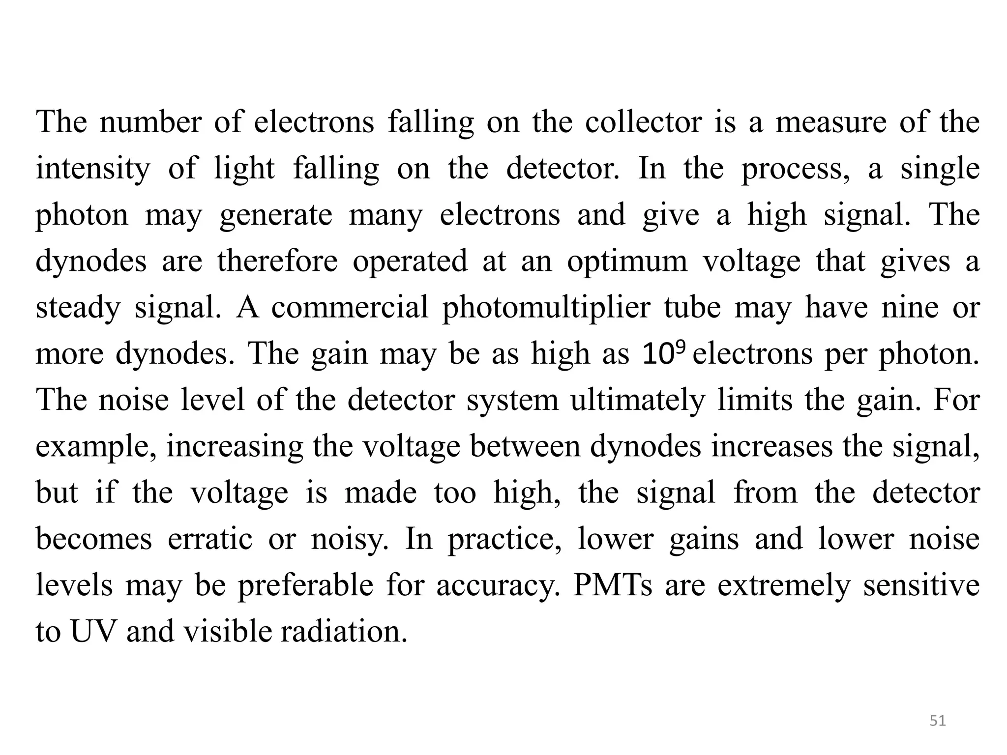 The number of electrons falling on the collector is a measure of the
intensity of light falling on the detector. In the process, a single
photon may generate many electrons and give a high signal. The
dynodes are therefore operated at an optimum voltage that gives a
steady signal. A commercial photomultiplier tube may have nine or
more dynodes. The gain may be as high as 109 electrons per photon.
The noise level of the detector system ultimately limits the gain. For
example, increasing the voltage between dynodes increases the signal,
but if the voltage is made too high, the signal from the detector
becomes erratic or noisy. In practice, lower gains and lower noise
levels may be preferable for accuracy. PMTs are extremely sensitive
to UV and visible radiation.
51
 