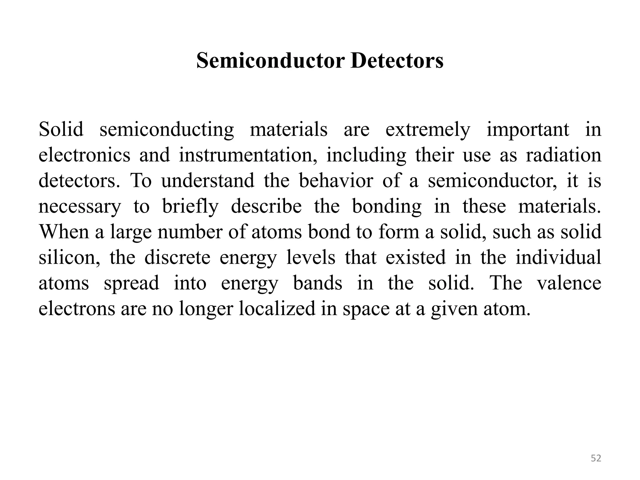 Semiconductor Detectors
Solid semiconducting materials are extremely important in
electronics and instrumentation, including their use as radiation
detectors. To understand the behavior of a semiconductor, it is
necessary to briefly describe the bonding in these materials.
When a large number of atoms bond to form a solid, such as solid
silicon, the discrete energy levels that existed in the individual
atoms spread into energy bands in the solid. The valence
electrons are no longer localized in space at a given atom.
52
 