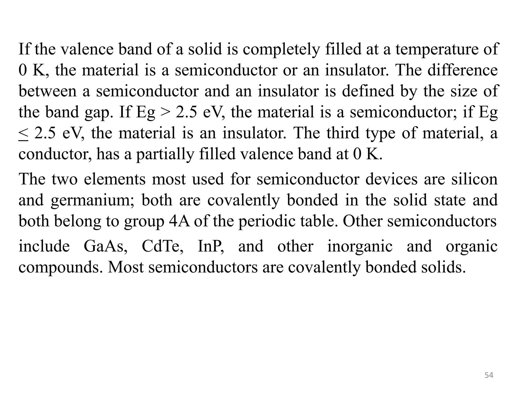 If the valence band of a solid is completely filled at a temperature of
0 K, the material is a semiconductor or an insulator. The difference
between a semiconductor and an insulator is defined by the size of
the band gap. If Eg > 2.5 eV, the material is a semiconductor; if Eg
< 2.5 eV, the material is an insulator. The third type of material, a
conductor, has a partially filled valence band at 0 K.
The two elements most used for semiconductor devices are silicon
and germanium; both are covalently bonded in the solid state and
both belong to group 4A of the periodic table. Other semiconductors
include GaAs, CdTe, InP, and other inorganic and organic
compounds. Most semiconductors are covalently bonded solids.
54
 