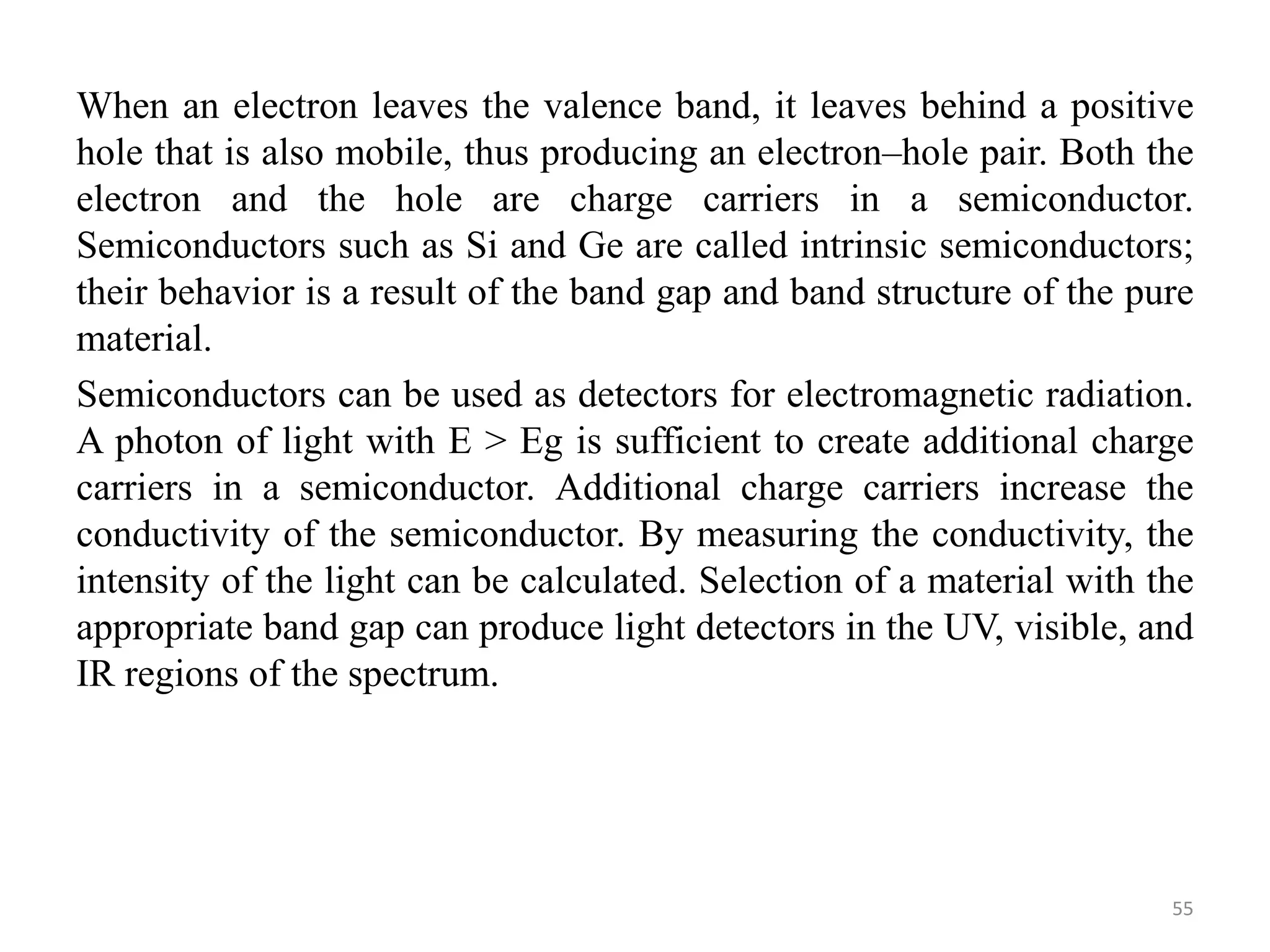 When an electron leaves the valence band, it leaves behind a positive
hole that is also mobile, thus producing an electron–hole pair. Both the
electron and the hole are charge carriers in a semiconductor.
Semiconductors such as Si and Ge are called intrinsic semiconductors;
their behavior is a result of the band gap and band structure of the pure
material.
Semiconductors can be used as detectors for electromagnetic radiation.
A photon of light with E > Eg is sufficient to create additional charge
carriers in a semiconductor. Additional charge carriers increase the
conductivity of the semiconductor. By measuring the conductivity, the
intensity of the light can be calculated. Selection of a material with the
appropriate band gap can produce light detectors in the UV, visible, and
IR regions of the spectrum.
55
 